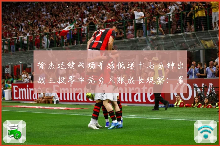 徐杰连续两场手感低迷十七分钟出战三投零中无分入账成长观察：最新赛事动态与深度分析