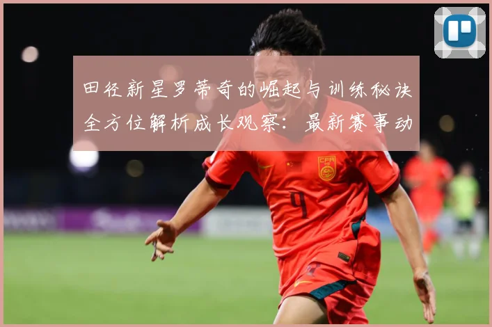 田径新星罗蒂奇的崛起与训练秘诀全方位解析成长观察：最新赛事动态与深度分析