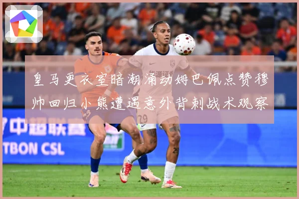 皇马更衣室暗潮涌动姆巴佩点赞穆帅回归小熊遭遇意外背刺战术观察：最新赛事动态与深度分析