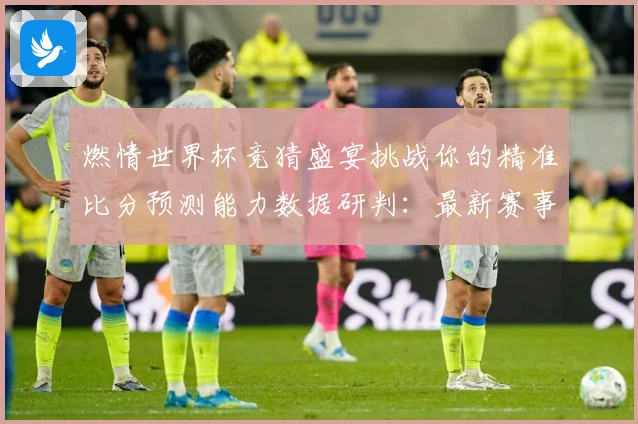 燃情世界杯竞猜盛宴挑战你的精准比分预测能力数据研判：最新赛事动态与深度分析