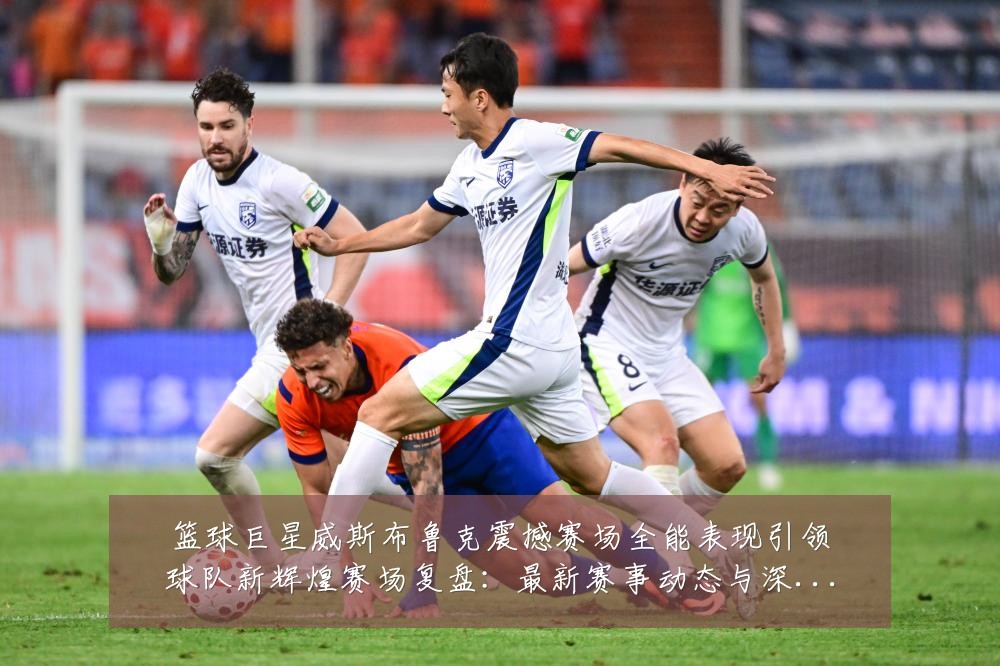 篮球巨星威斯布鲁克震撼赛场全能表现引领球队新辉煌赛场复盘:最新赛事动态与深度分析