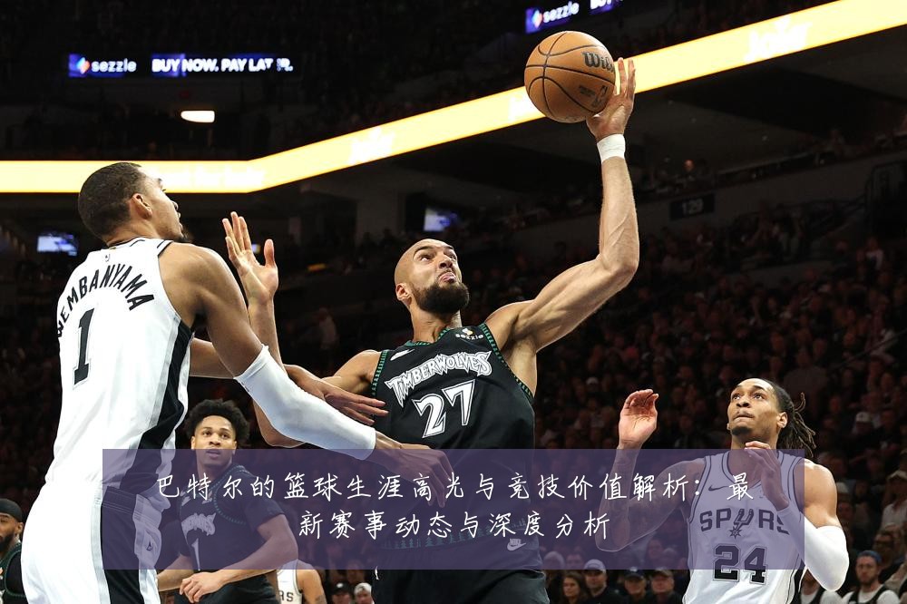 巴特尔的篮球生涯高光与竞技价值解析:最新赛事动态与深度分析