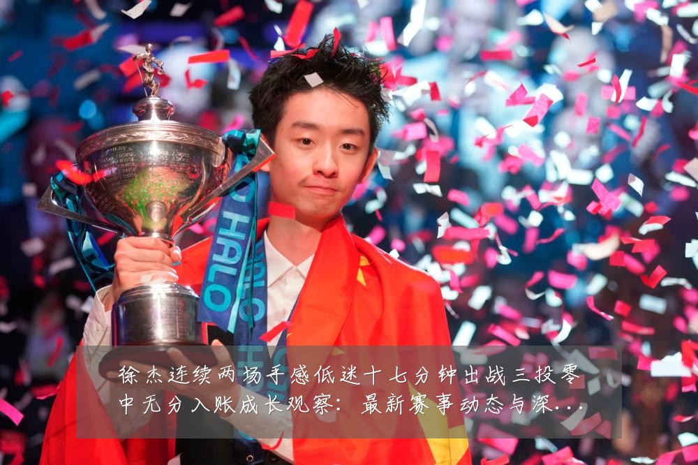 徐杰连续两场手感低迷十七分钟出战三投零中无分入账成长观察:最新赛事动态与深度分析