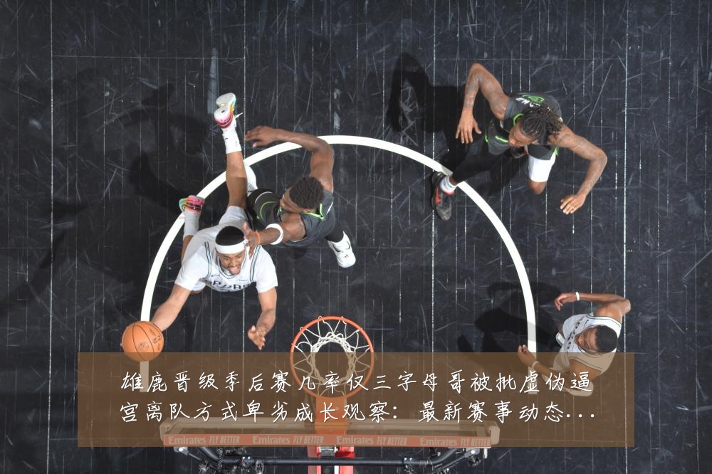 雄鹿晋级季后赛几率仅三字母哥被批虚伪逼宫离队方式卑劣成长观察：最新赛事动态与深度分析