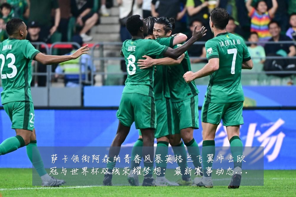 萨卡领衔阿森纳青春风暴英格兰飞翼冲击欧冠与世界杯双线荣耀梦想:最新赛事动态与深度分析